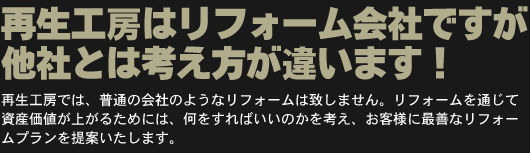 再生工房はリフォーム会社ですが他社とは考え方が違います！
再生工房では、普通の会社のようなリフォームは致しません。リフォームを通じて資産価値が上がるためには、何をすればいいのかを考え、お客様に最善なリフォームプランを提案いたします。